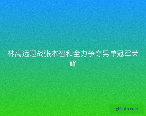 林高远迎战张本智和全力争夺男单冠军荣耀