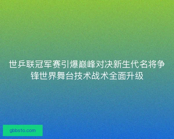 世乒联冠军赛引爆巅峰对决新生代名将争锋世界舞台技术战术全面升级